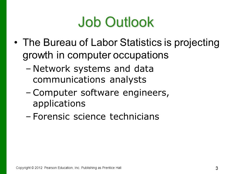 3 Job Outlook The Bureau of Labor Statistics is projecting growth in computer occupations – –Network systems and data communications analysts – –Computer software engineers, applications – –Forensic science technicians Copyright © 2012 Pearson Education, Inc.