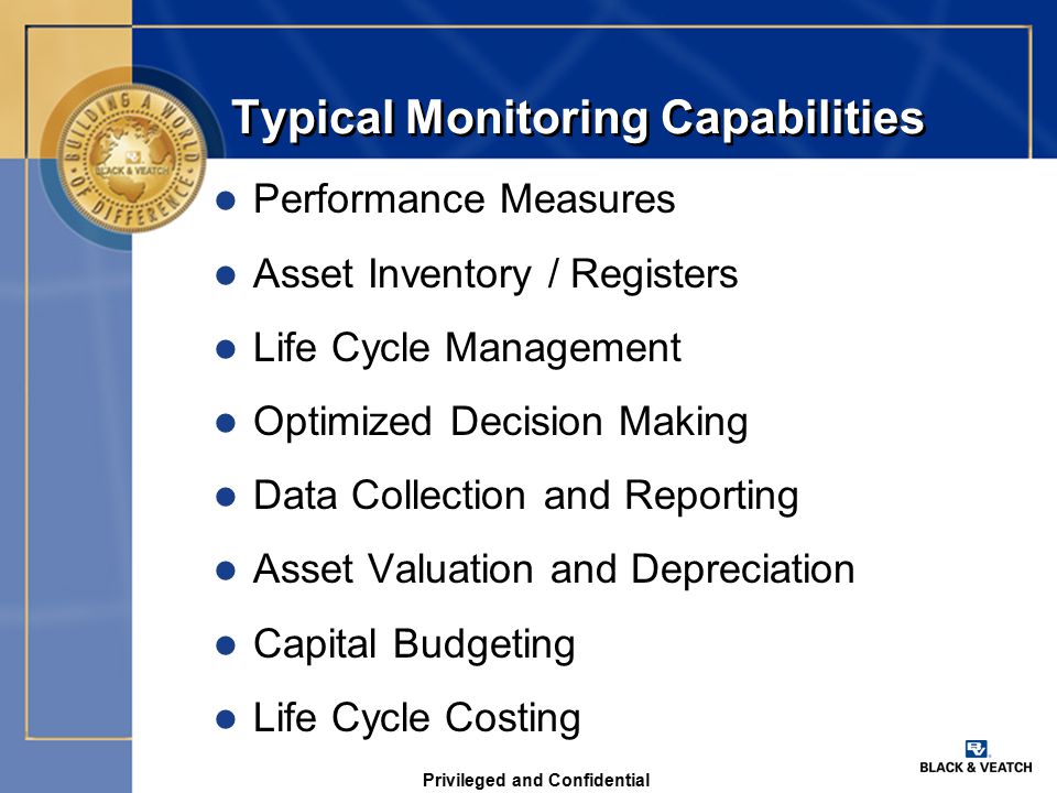 Privileged and Confidential Typical Monitoring Capabilities l Performance Measures l Asset Inventory / Registers l Life Cycle Management l Optimized Decision Making l Data Collection and Reporting l Asset Valuation and Depreciation l Capital Budgeting l Life Cycle Costing