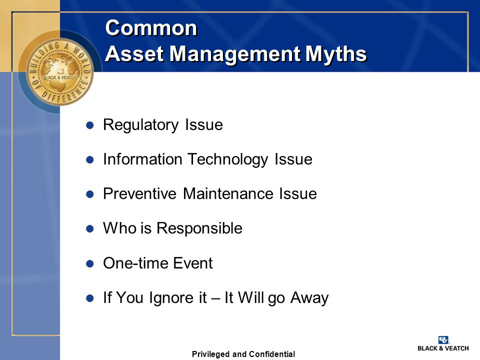 Privileged and Confidential Common Asset Management Myths l Regulatory Issue l Information Technology Issue l Preventive Maintenance Issue l Who is Responsible l One-time Event l If You Ignore it – It Will go Away