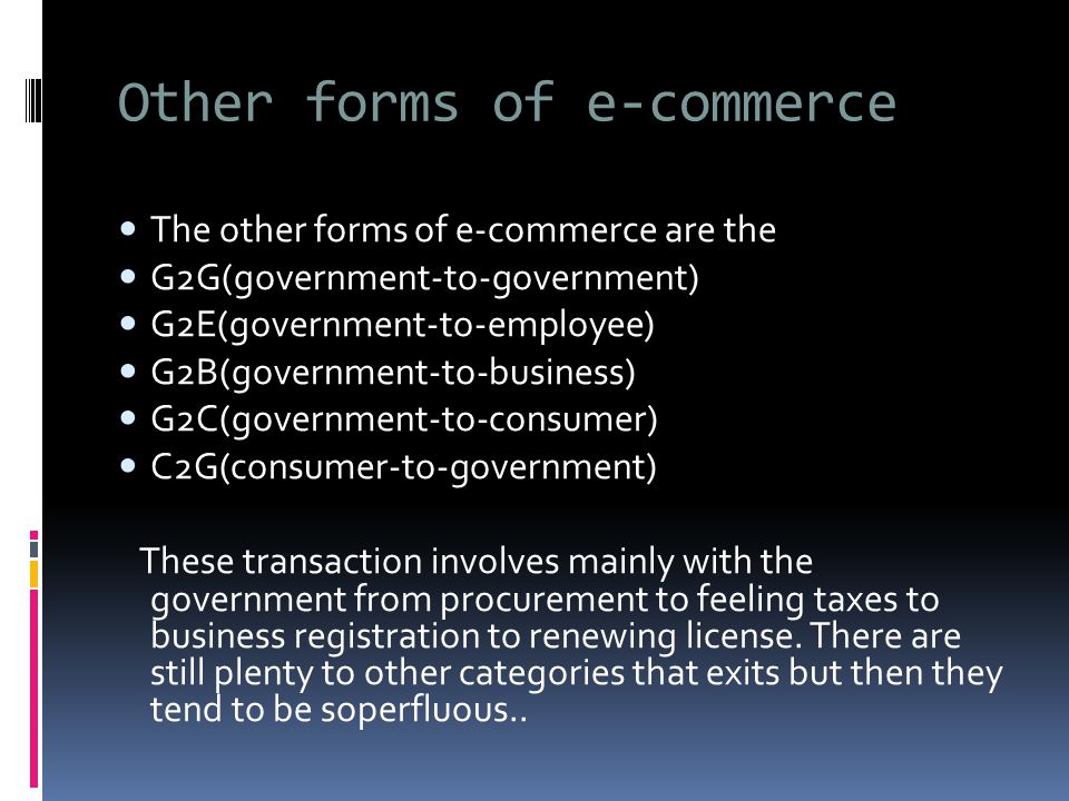 Other forms of e-commerce The other forms of e-commerce are the G2G(government-to-government) G2E(government-to-employee) G2B(government-to-business) G2C(government-to-consumer) C2G(consumer-to-government) These transaction involves mainly with the government from procurement to feeling taxes to business registration to renewing license.