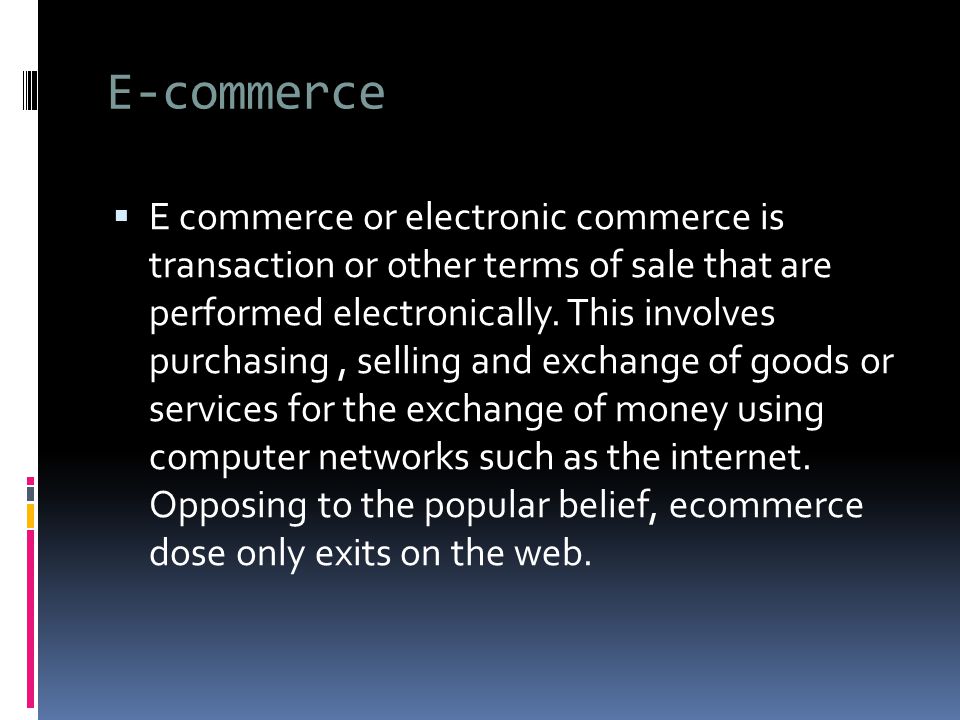 E-commerce  E commerce or electronic commerce is transaction or other terms of sale that are performed electronically.