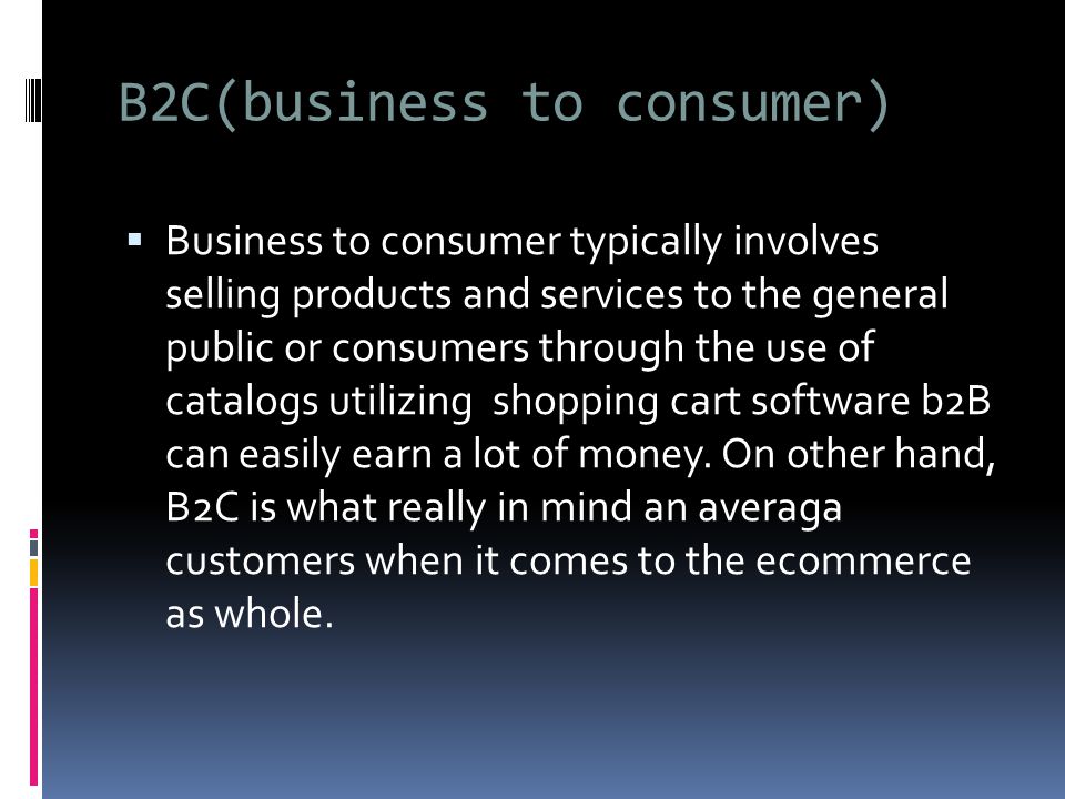 B2C(business to consumer)  Business to consumer typically involves selling products and services to the general public or consumers through the use of catalogs utilizing shopping cart software b2B can easily earn a lot of money.