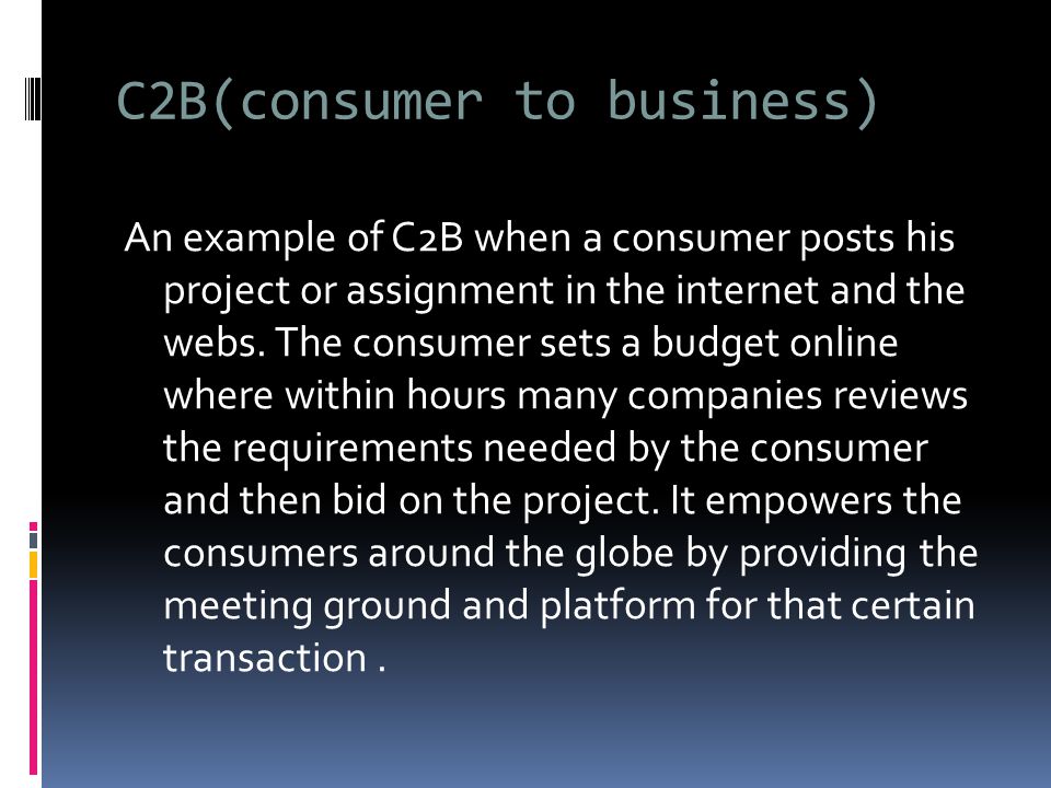 C2B(consumer to business) An example of C2B when a consumer posts his project or assignment in the internet and the webs.