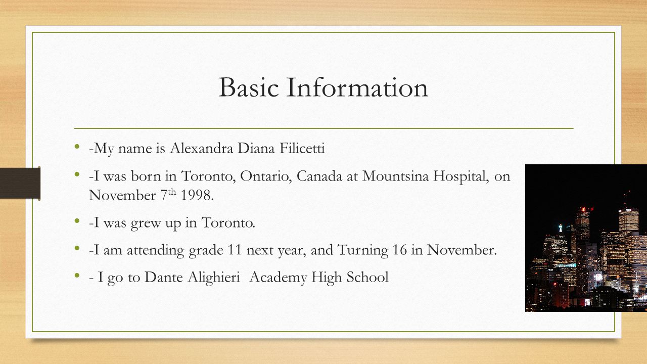 Basic Information -My name is Alexandra Diana Filicetti -I was born in Toronto, Ontario, Canada at Mountsina Hospital, on November 7 th 1998.