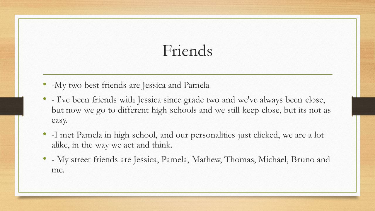 Friends -My two best friends are Jessica and Pamela - I ve been friends with Jessica since grade two and we ve always been close, but now we go to different high schools and we still keep close, but its not as easy.