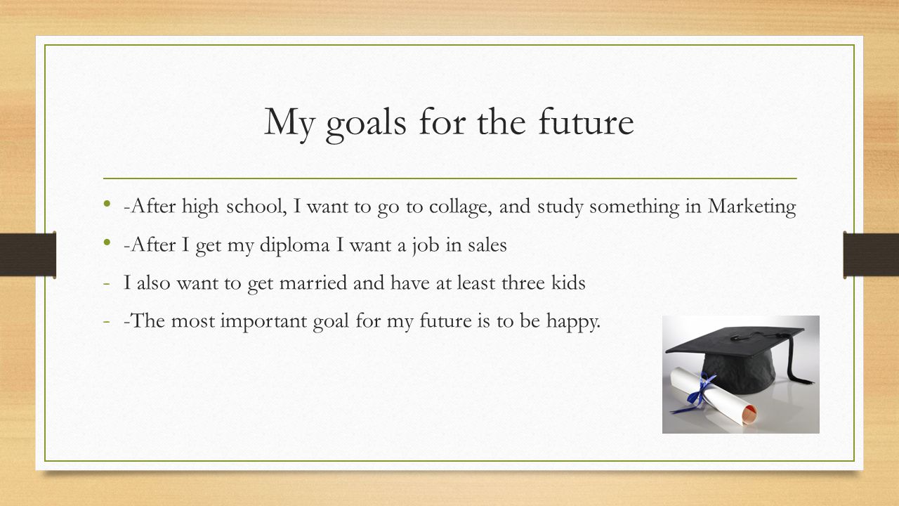 -After high school, I want to go to collage, and study something in Marketing -After I get my diploma I want a job in sales - I also want to get married and have at least three kids - -The most important goal for my future is to be happy.