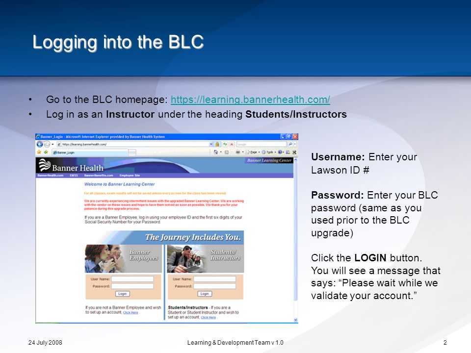 24 July 2008Learning & Development Team v 1.02 Logging into the BLC Go to the BLC homepage:   Log in as an Instructor under the heading Students/Instructors Username: Enter your Lawson ID # Password: Enter your BLC password (same as you used prior to the BLC upgrade) Click the LOGIN button.