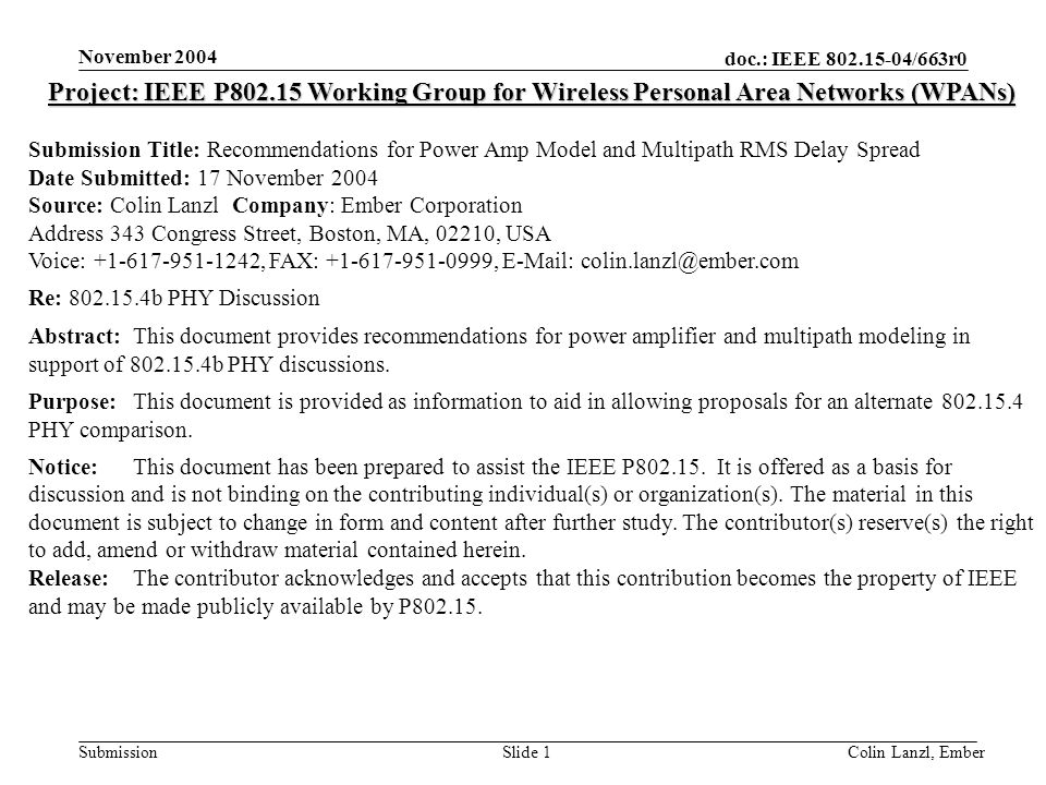 doc.: IEEE /663r0 Submission November 2004 Colin Lanzl, EmberSlide 1 Project: IEEE P Working Group for Wireless Personal Area Networks (WPANs) Submission Title: Recommendations for Power Amp Model and Multipath RMS Delay Spread Date Submitted: 17 November 2004 Source: Colin Lanzl Company: Ember Corporation Address 343 Congress Street, Boston, MA, 02210, USA Voice: , FAX: ,   Re: b PHY Discussion Abstract:This document provides recommendations for power amplifier and multipath modeling in support of b PHY discussions.
