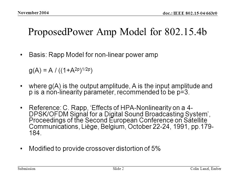 doc.: IEEE /663r0 Submission November 2004 Colin Lanzl, EmberSlide 2 ProposedPower Amp Model for b Basis: Rapp Model for non-linear power amp g(A) = A / ((1+A 2p ) 1/2p ) where g(A) is the output amplitude, A is the input amplitude and p is a non-linearity parameter, recommended to be p=3.