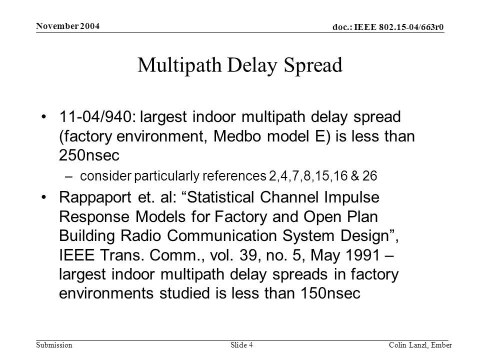 doc.: IEEE /663r0 Submission November 2004 Colin Lanzl, EmberSlide 4 Multipath Delay Spread 11-04/940: largest indoor multipath delay spread (factory environment, Medbo model E) is less than 250nsec –consider particularly references 2,4,7,8,15,16 & 26 Rappaport et.