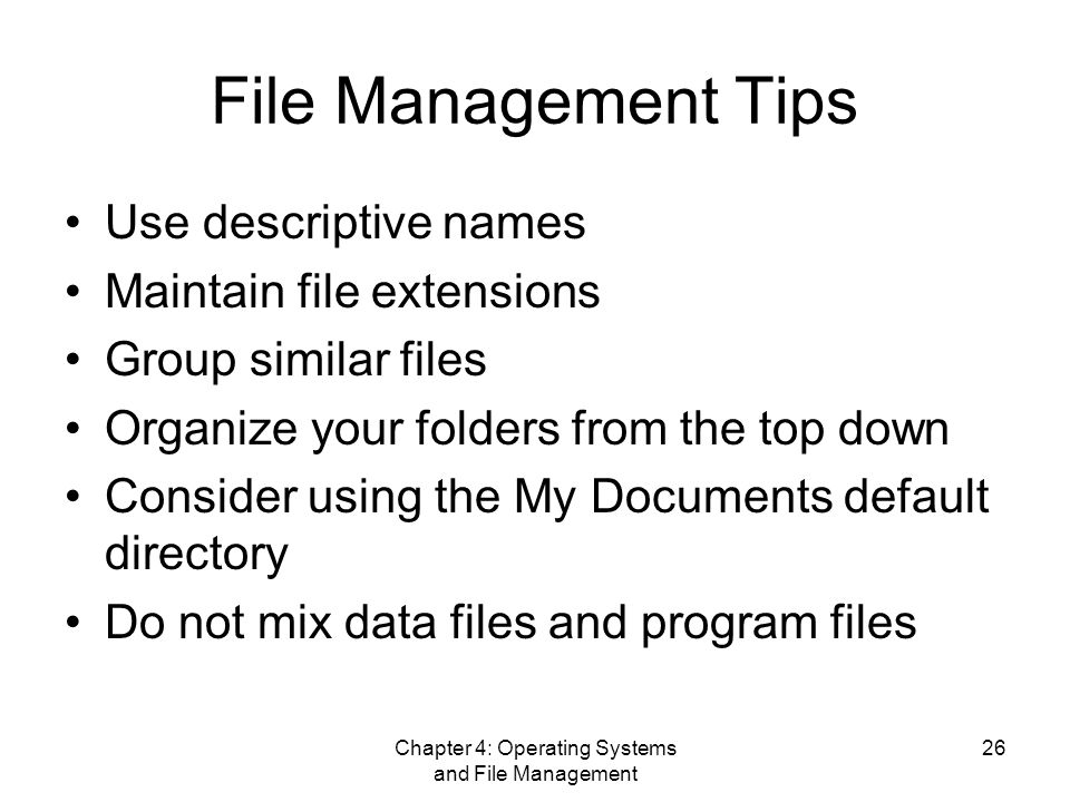 Chapter 4: Operating Systems and File Management 26 File Management Tips Use descriptive names Maintain file extensions Group similar files Organize your folders from the top down Consider using the My Documents default directory Do not mix data files and program files