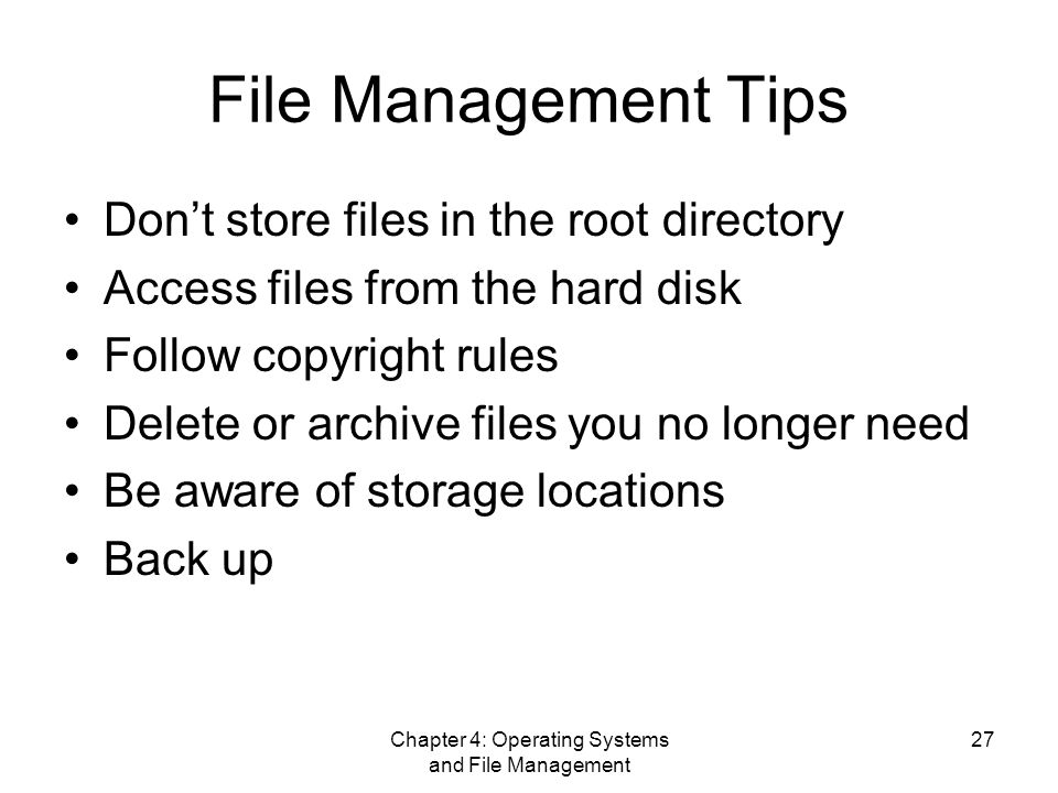 Chapter 4: Operating Systems and File Management 27 File Management Tips Don’t store files in the root directory Access files from the hard disk Follow copyright rules Delete or archive files you no longer need Be aware of storage locations Back up