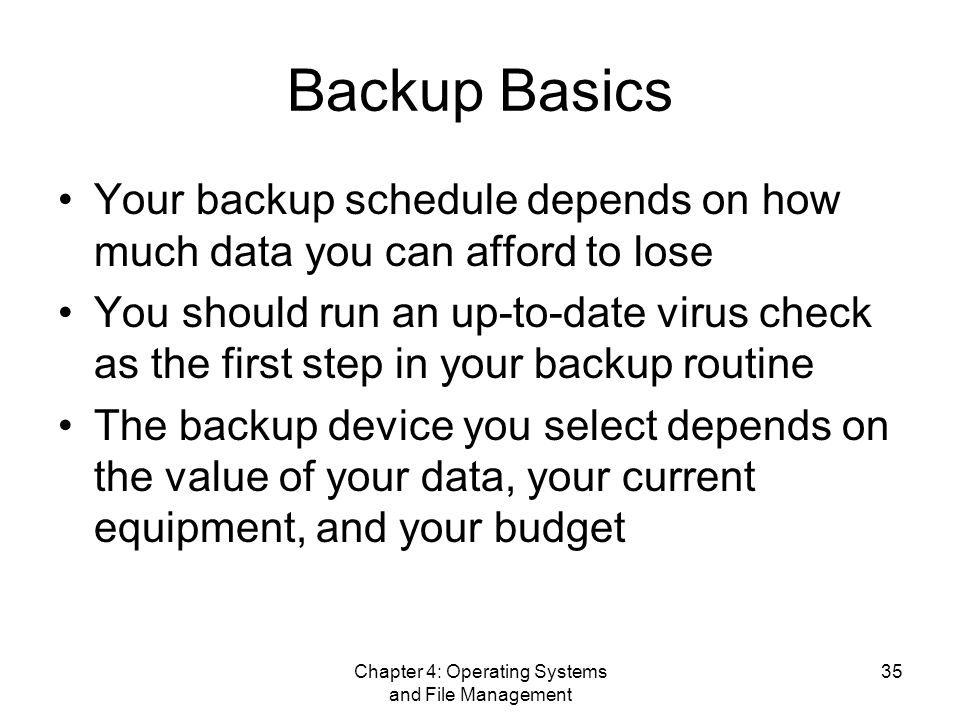 Chapter 4: Operating Systems and File Management 35 Backup Basics Your backup schedule depends on how much data you can afford to lose You should run an up-to-date virus check as the first step in your backup routine The backup device you select depends on the value of your data, your current equipment, and your budget