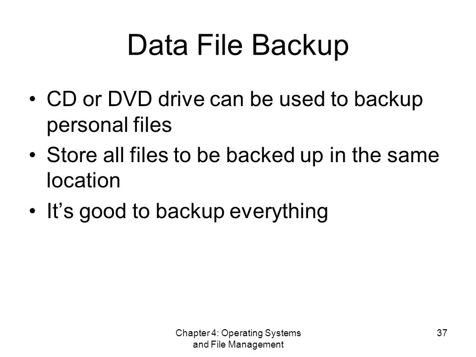 Chapter 4: Operating Systems and File Management 37 Data File Backup CD or DVD drive can be used to backup personal files Store all files to be backed up in the same location It’s good to backup everything