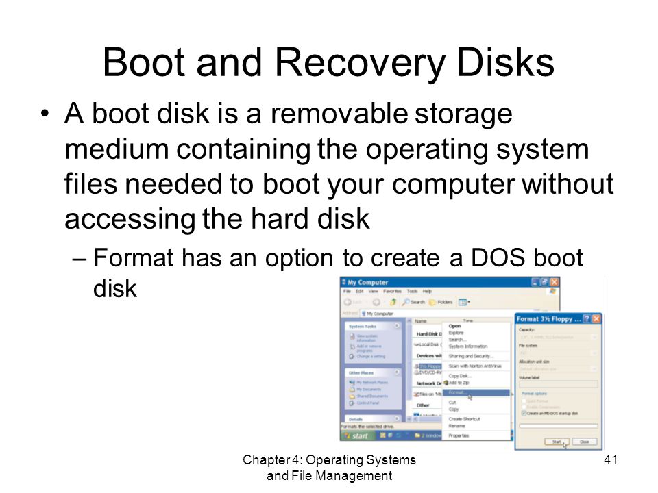 Chapter 4: Operating Systems and File Management 41 Boot and Recovery Disks A boot disk is a removable storage medium containing the operating system files needed to boot your computer without accessing the hard disk –Format has an option to create a DOS boot disk