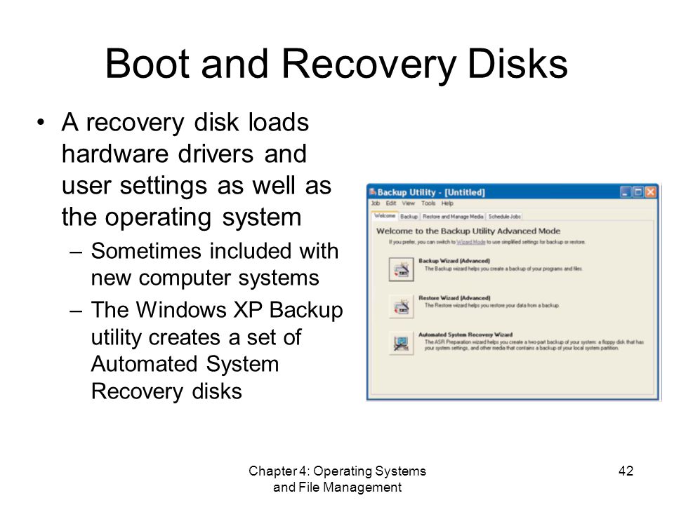 Chapter 4: Operating Systems and File Management 42 Boot and Recovery Disks A recovery disk loads hardware drivers and user settings as well as the operating system –Sometimes included with new computer systems –The Windows XP Backup utility creates a set of Automated System Recovery disks