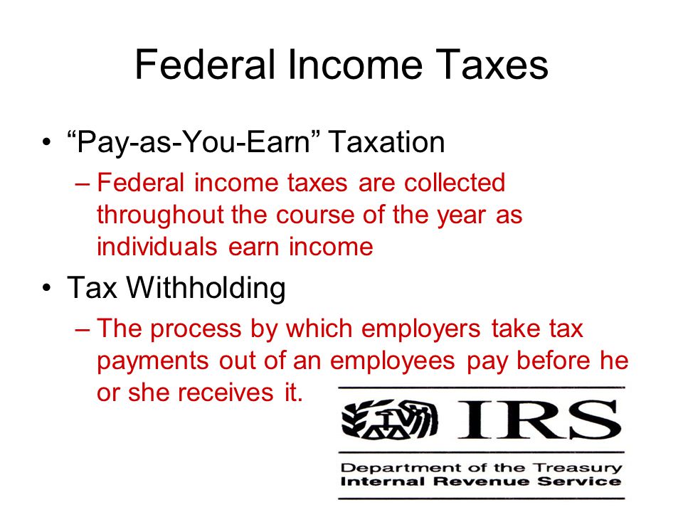 Federal Income Taxes Pay-as-You-Earn Taxation –Federal income taxes are collected throughout the course of the year as individuals earn income Tax Withholding –The process by which employers take tax payments out of an employees pay before he or she receives it.