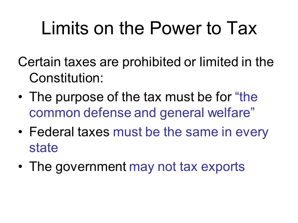 Limits on the Power to Tax Certain taxes are prohibited or limited in the Constitution: The purpose of the tax must be for the common defense and general welfare Federal taxes must be the same in every state The government may not tax exports