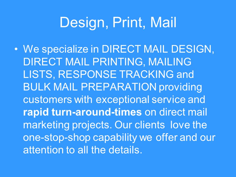 Design, Print, Mail We specialize in DIRECT MAIL DESIGN, DIRECT MAIL PRINTING, MAILING LISTS, RESPONSE TRACKING and BULK MAIL PREPARATION providing customers with exceptional service and rapid turn-around-times on direct mail marketing projects.