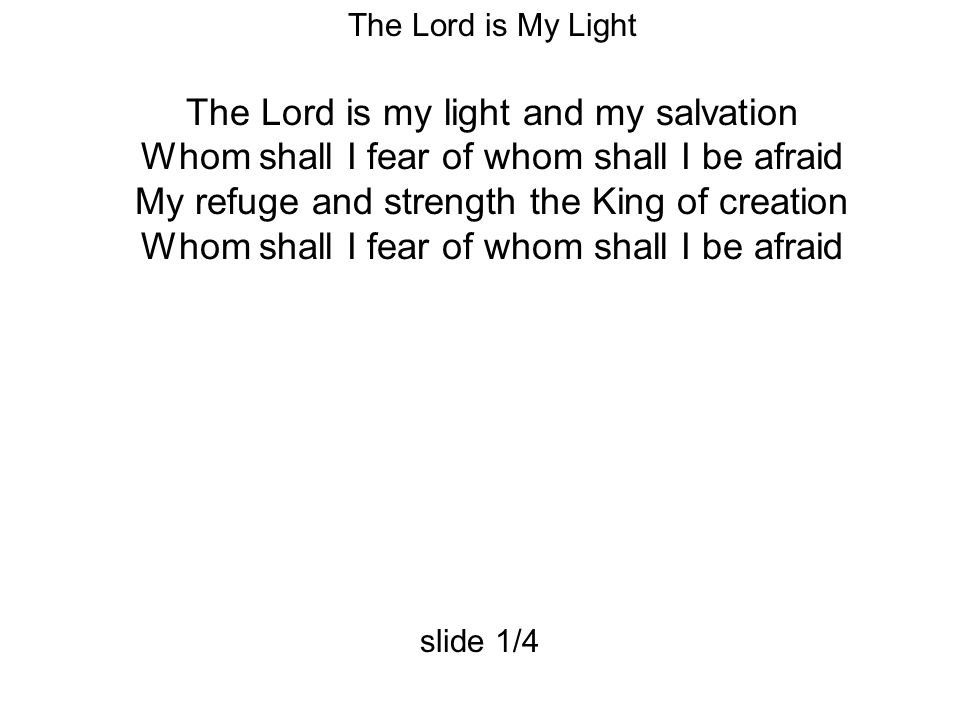 The Lord is My Light The Lord is my light and my salvation Whom shall I fear of whom shall I be afraid My refuge and strength the King of creation Whom shall I fear of whom shall I be afraid slide 1/4