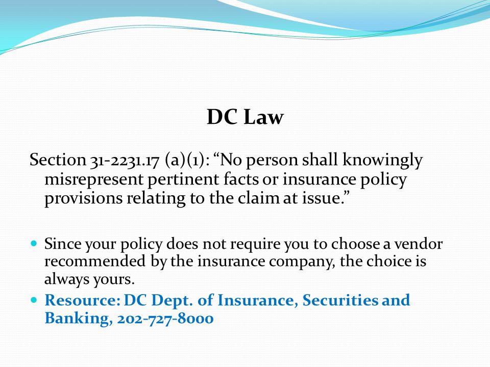 DC Law Section (a)(1): No person shall knowingly misrepresent pertinent facts or insurance policy provisions relating to the claim at issue. Since your policy does not require you to choose a vendor recommended by the insurance company, the choice is always yours.
