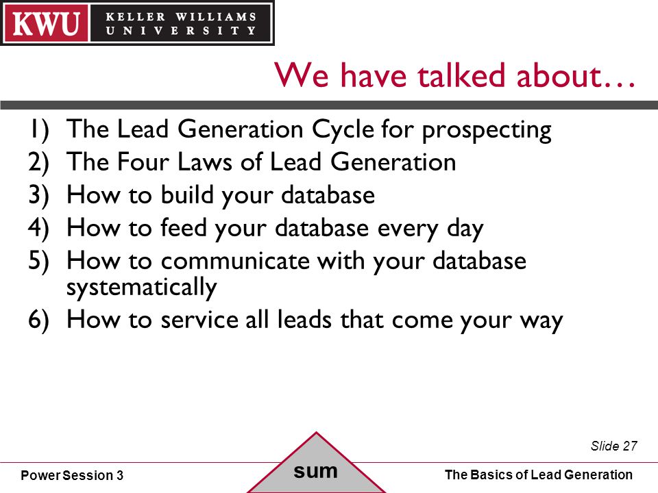 Power Session 3 Slide 27 The Basics of Lead Generation We have talked about… 1)The Lead Generation Cycle for prospecting 2)The Four Laws of Lead Generation 3)How to build your database 4)How to feed your database every day 5)How to communicate with your database systematically 6)How to service all leads that come your way sum