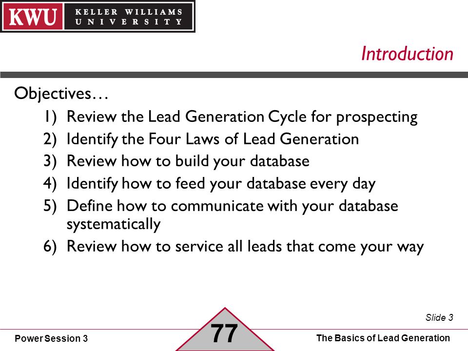 Power Session 3 Slide 3 The Basics of Lead Generation Introduction Objectives… 1)Review the Lead Generation Cycle for prospecting 2)Identify the Four Laws of Lead Generation 3)Review how to build your database 4)Identify how to feed your database every day 5)Define how to communicate with your database systematically 6)Review how to service all leads that come your way 77