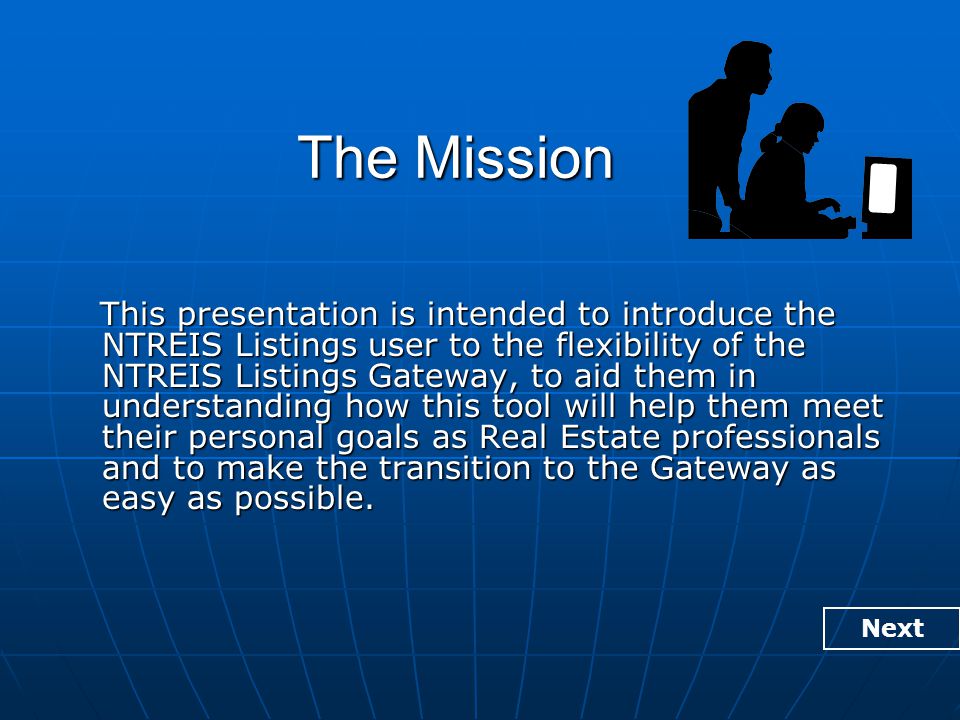 The Mission This presentation is intended to introduce the NTREIS Listings user to the flexibility of the NTREIS Listings Gateway, to aid them in understanding how this tool will help them meet their personal goals as Real Estate professionals and to make the transition to the Gateway as easy as possible.