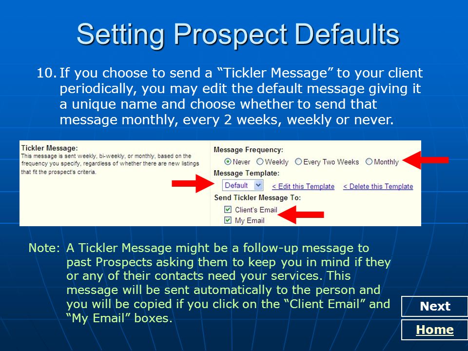 Setting Prospect Defaults Next Home 10.If you choose to send a Tickler Message to your client periodically, you may edit the default message giving it a unique name and choose whether to send that message monthly, every 2 weeks, weekly or never.