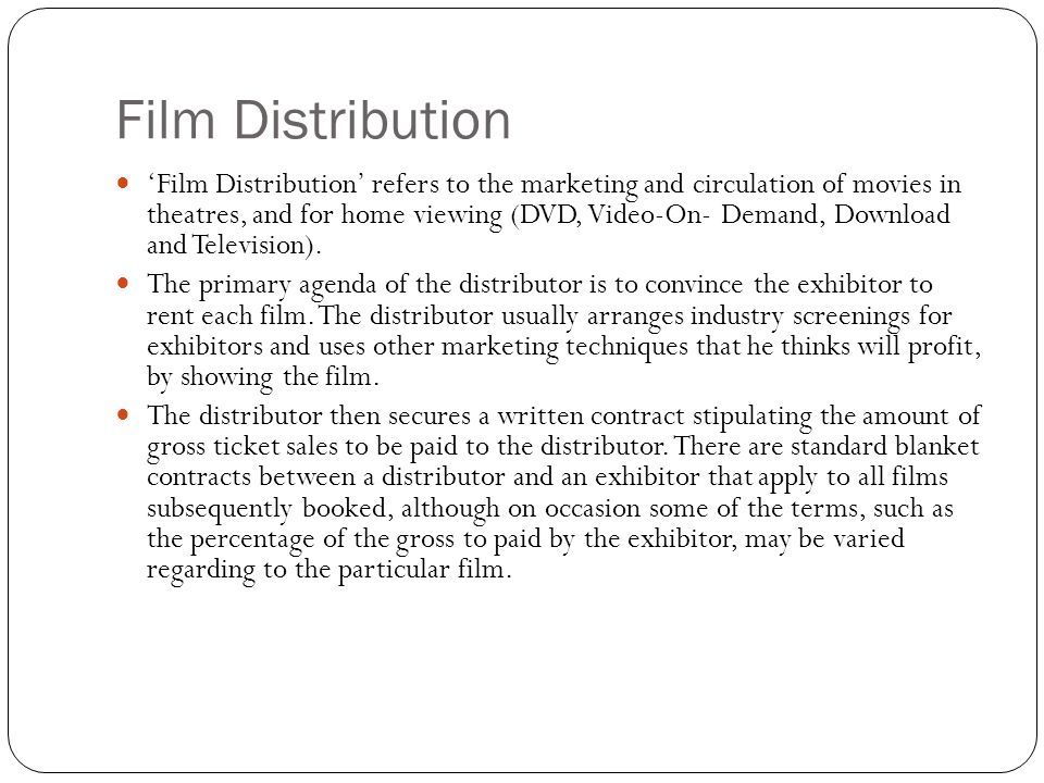 ‘Film Distribution’ refers to the marketing and circulation of movies in theatres, and for home viewing (DVD, Video-On- Demand, Download and Television).