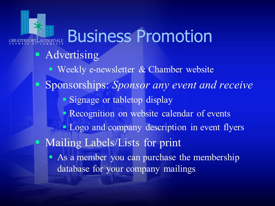 Business Promotion  Advertising  Weekly e-newsletter & Chamber website  Sponsorships: Sponsor any event and receive  Signage or tabletop display  Recognition on website calendar of events  Logo and company description in event flyers  Mailing Labels/Lists for print  As a member you can purchase the membership database for your company mailings