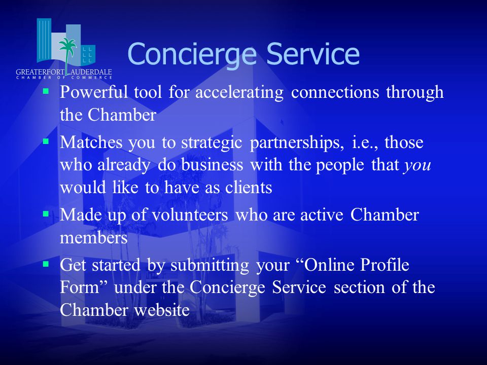 Concierge Service  Powerful tool for accelerating connections through the Chamber  Matches you to strategic partnerships, i.e., those who already do business with the people that you would like to have as clients  Made up of volunteers who are active Chamber members  Get started by submitting your Online Profile Form under the Concierge Service section of the Chamber website