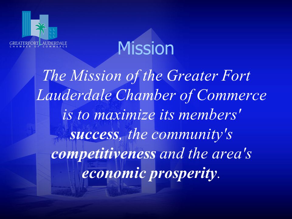 Mission The Mission of the Greater Fort Lauderdale Chamber of Commerce is to maximize its members success, the community s competitiveness and the area s economic prosperity.