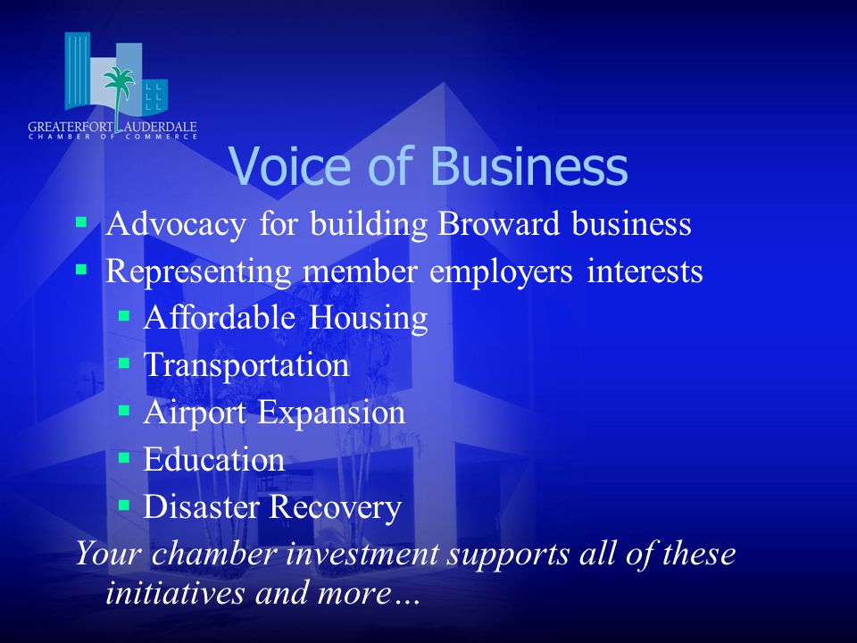 Voice of Business  Advocacy for building Broward business  Representing member employers interests  Affordable Housing  Transportation  Airport Expansion  Education  Disaster Recovery Your chamber investment supports all of these initiatives and more…