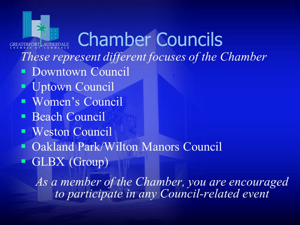 Chamber Councils These represent different focuses of the Chamber  Downtown Council  Uptown Council  Women’s Council  Beach Council  Weston Council  Oakland Park/Wilton Manors Council  GLBX (Group) As a member of the Chamber, you are encouraged to participate in any Council-related event