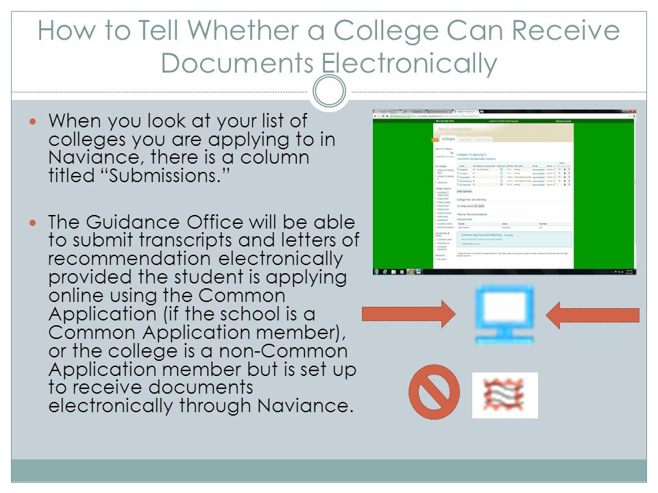 How to Tell Whether a College Can Receive Documents Electronically When you look at your list of colleges you are applying to in Naviance, there is a column titled Submissions. The Guidance Office will be able to submit transcripts and letters of recommendation electronically provided the student is applying online using the Common Application (if the school is a Common Application member), or the college is a non-Common Application member but is set up to receive documents electronically through Naviance.
