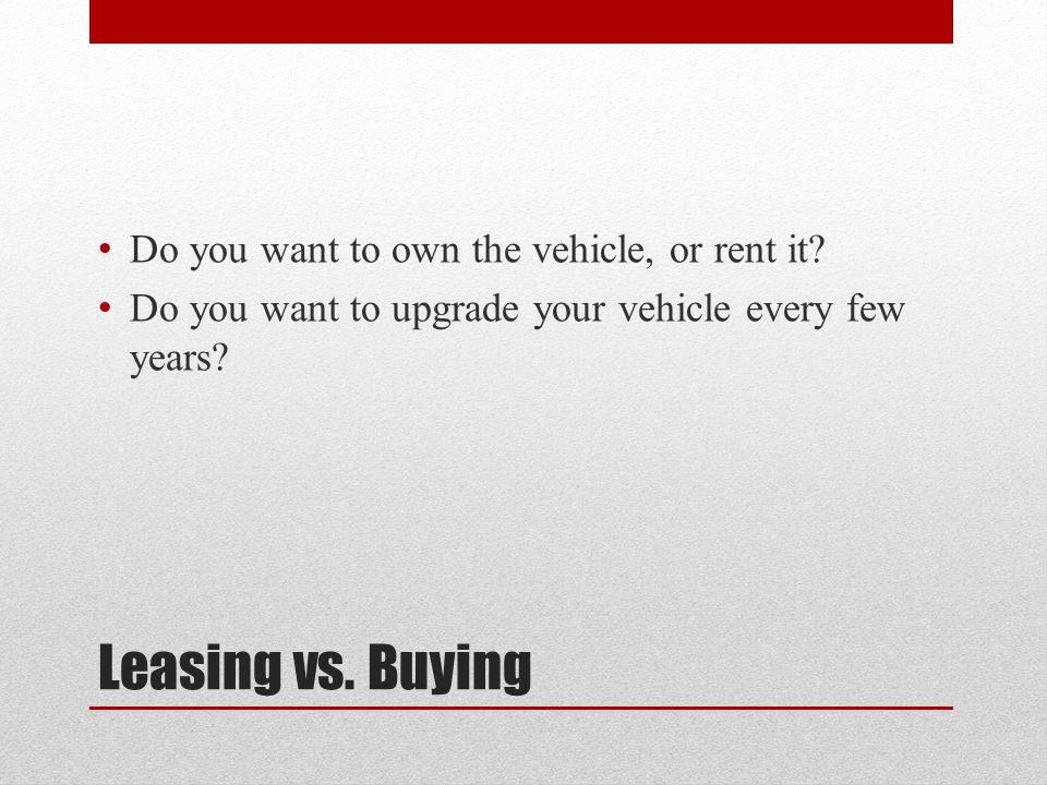 Leasing vs. Buying Do you want to own the vehicle, or rent it.