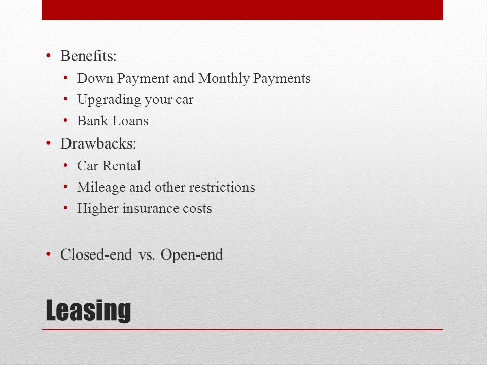 Leasing Benefits: Down Payment and Monthly Payments Upgrading your car Bank Loans Drawbacks: Car Rental Mileage and other restrictions Higher insurance costs Closed-end vs.