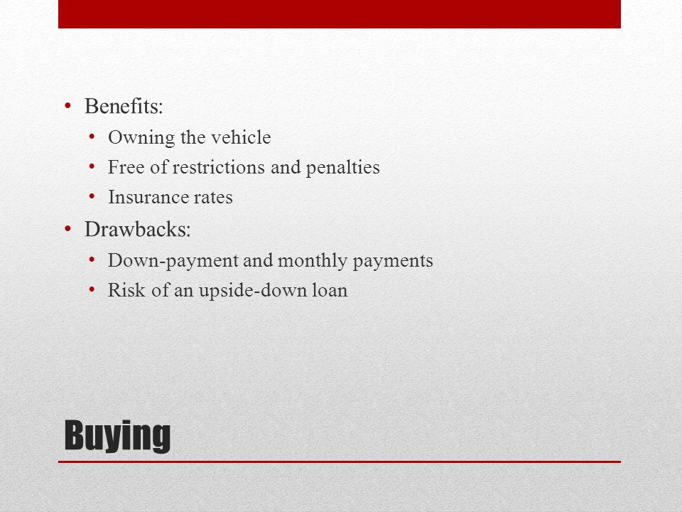 Buying Benefits: Owning the vehicle Free of restrictions and penalties Insurance rates Drawbacks: Down-payment and monthly payments Risk of an upside-down loan