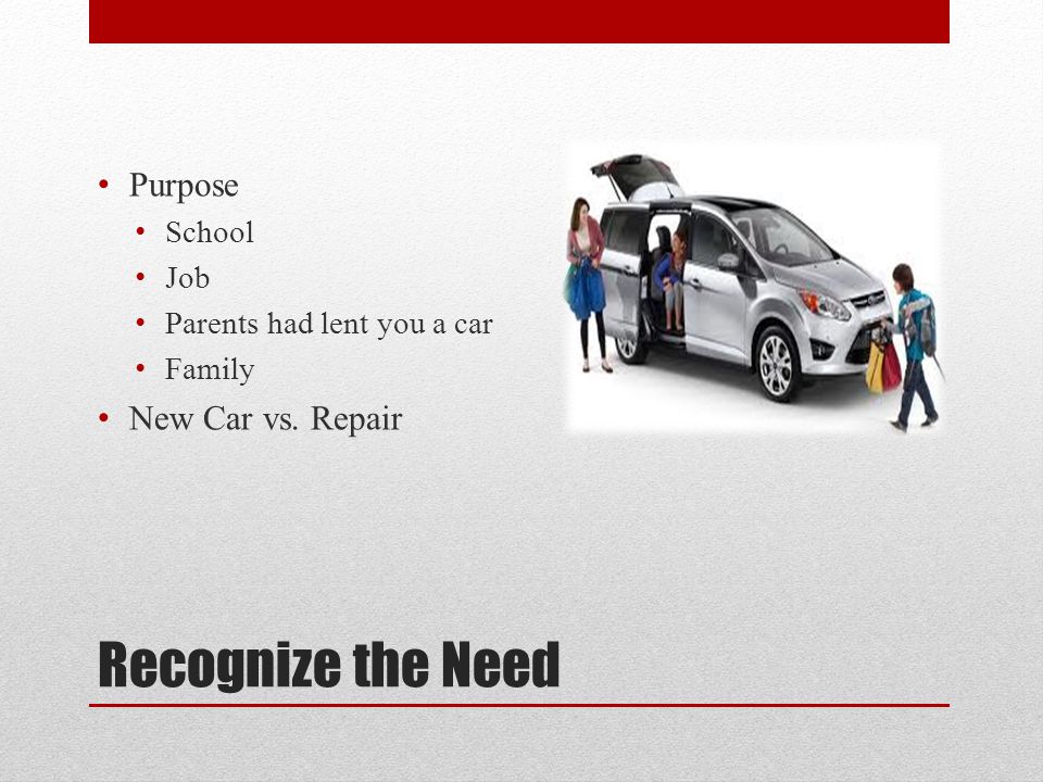 Recognize the Need Purpose School Job Parents had lent you a car Family New Car vs. Repair