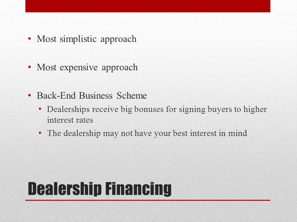 Dealership Financing Most simplistic approach Most expensive approach Back-End Business Scheme Dealerships receive big bonuses for signing buyers to higher interest rates The dealership may not have your best interest in mind