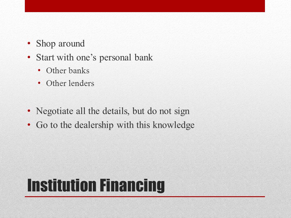 Institution Financing Shop around Start with one’s personal bank Other banks Other lenders Negotiate all the details, but do not sign Go to the dealership with this knowledge