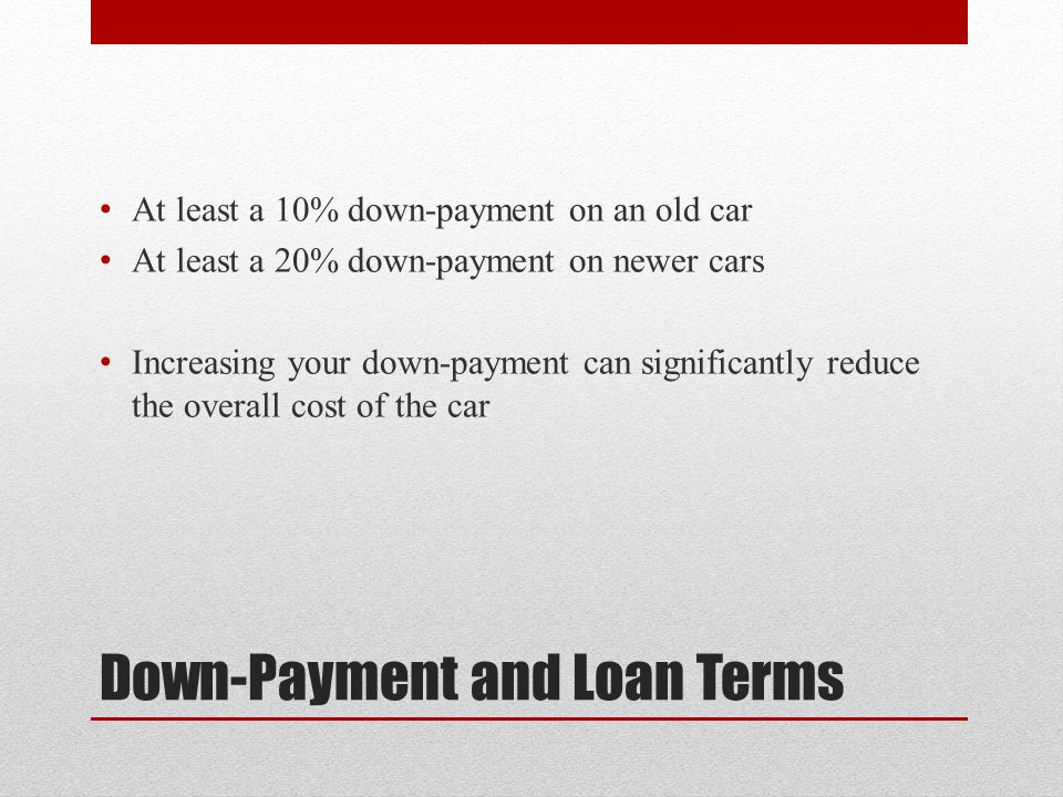 Down-Payment and Loan Terms At least a 10% down-payment on an old car At least a 20% down-payment on newer cars Increasing your down-payment can significantly reduce the overall cost of the car