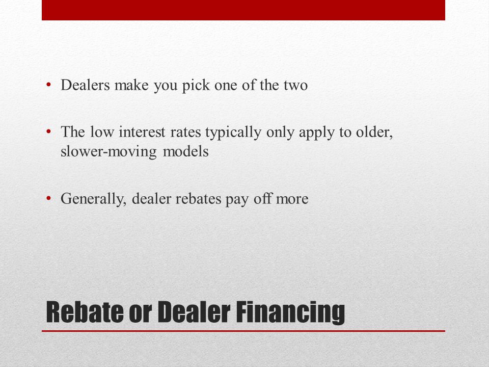 Rebate or Dealer Financing Dealers make you pick one of the two The low interest rates typically only apply to older, slower-moving models Generally, dealer rebates pay off more