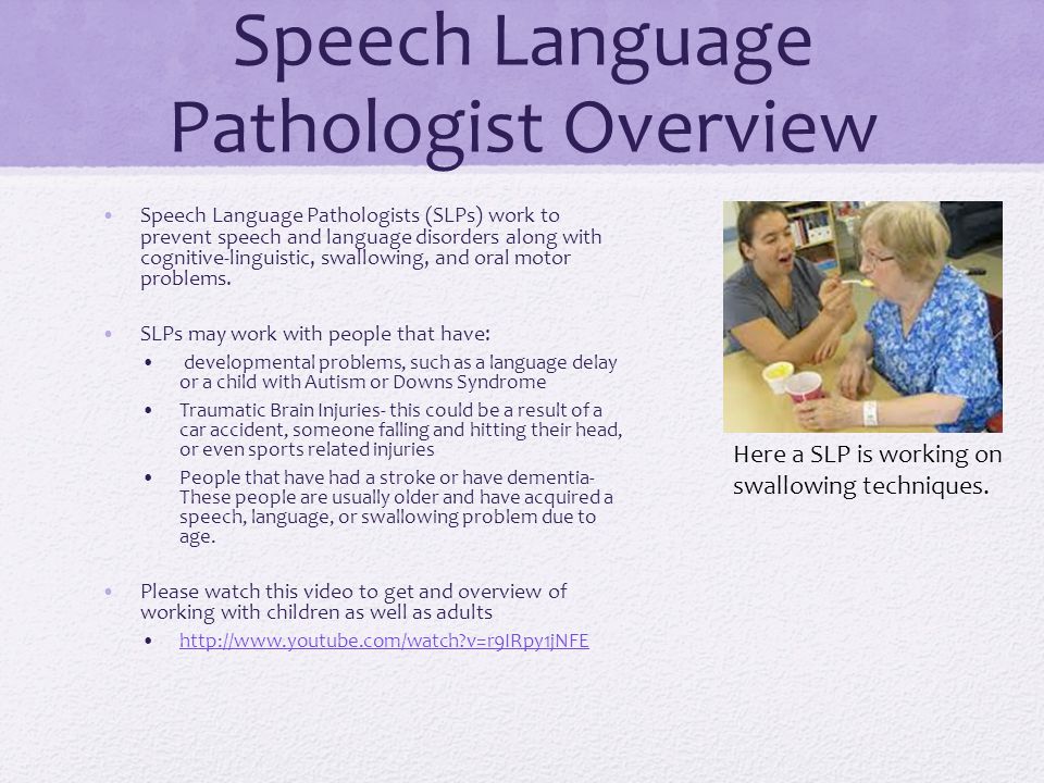 Speech Language Pathologist Overview Speech Language Pathologists (SLPs) work to prevent speech and language disorders along with cognitive-linguistic, swallowing, and oral motor problems.