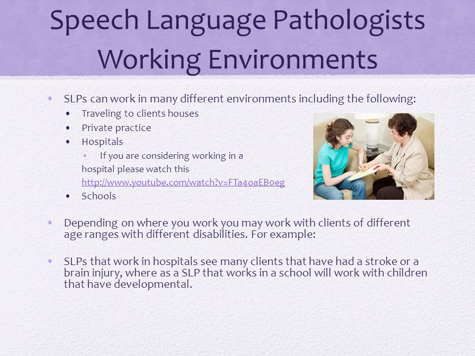 Speech Language Pathologists Working Environments SLPs can work in many different environments including the following: Traveling to clients houses Private practice Hospitals If you are considering working in a hospital please watch this   v=FTa4oaEB0eg Schools Depending on where you work you may work with clients of different age ranges with different disabilities.