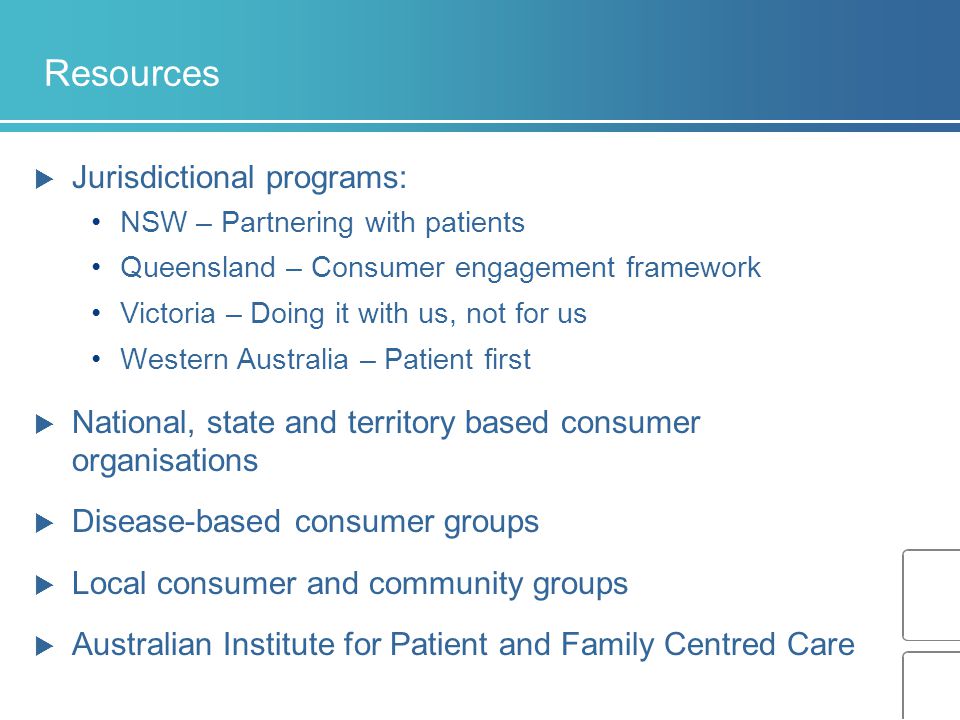 Resources  Jurisdictional programs: NSW – Partnering with patients Queensland – Consumer engagement framework Victoria – Doing it with us, not for us Western Australia – Patient first  National, state and territory based consumer organisations  Disease-based consumer groups  Local consumer and community groups  Australian Institute for Patient and Family Centred Care