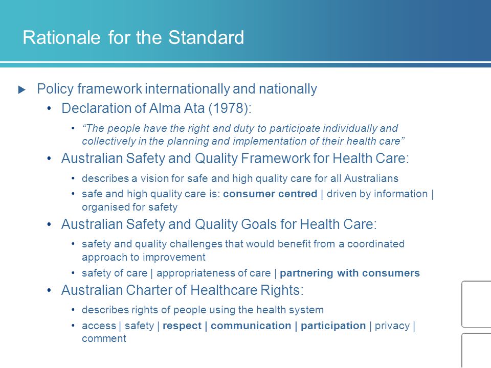 Rationale for the Standard  Policy framework internationally and nationally Declaration of Alma Ata (1978): The people have the right and duty to participate individually and collectively in the planning and implementation of their health care Australian Safety and Quality Framework for Health Care: describes a vision for safe and high quality care for all Australians safe and high quality care is: consumer centred | driven by information | organised for safety Australian Safety and Quality Goals for Health Care: safety and quality challenges that would benefit from a coordinated approach to improvement safety of care | appropriateness of care | partnering with consumers Australian Charter of Healthcare Rights: describes rights of people using the health system access | safety | respect | communication | participation | privacy | comment