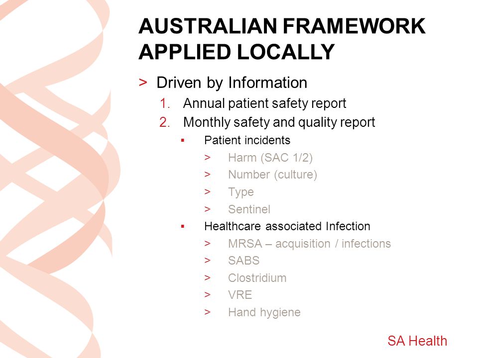 SA Health AUSTRALIAN FRAMEWORK APPLIED LOCALLY >Driven by Information 1.Annual patient safety report 2.Monthly safety and quality report  Patient incidents >Harm (SAC 1/2) >Number (culture) >Type >Sentinel  Healthcare associated Infection >MRSA – acquisition / infections >SABS >Clostridium >VRE >Hand hygiene