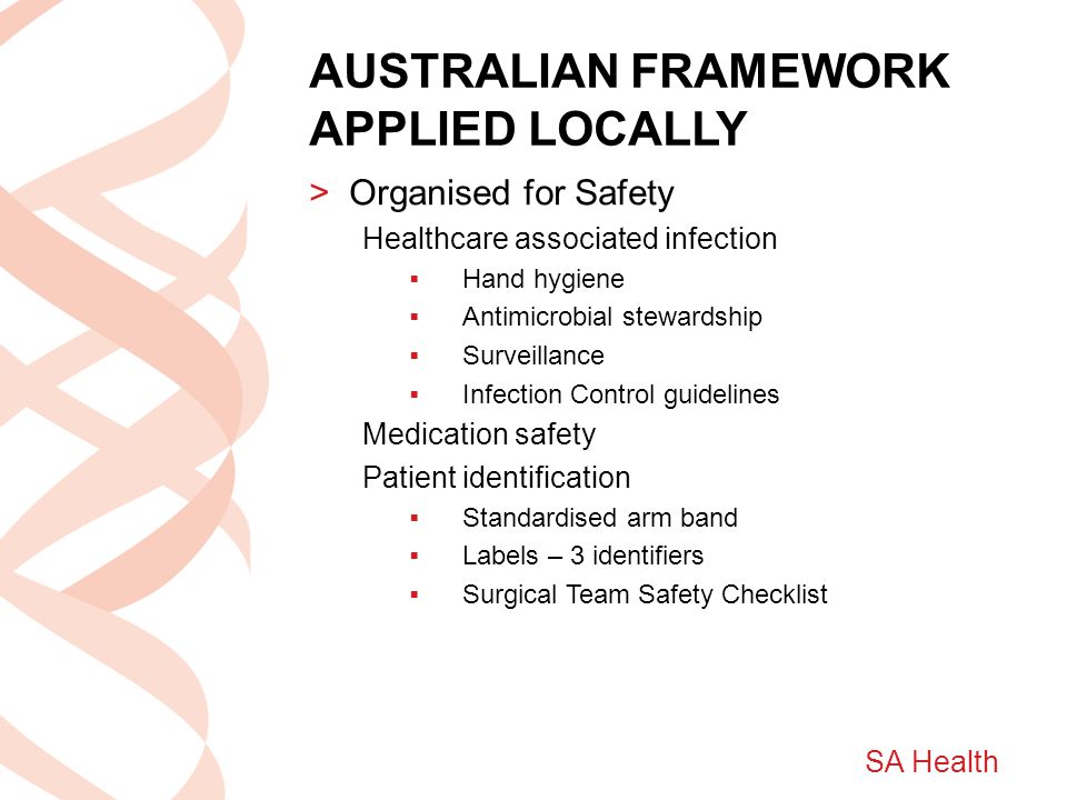SA Health AUSTRALIAN FRAMEWORK APPLIED LOCALLY >Organised for Safety Healthcare associated infection  Hand hygiene  Antimicrobial stewardship  Surveillance  Infection Control guidelines Medication safety Patient identification  Standardised arm band  Labels – 3 identifiers  Surgical Team Safety Checklist